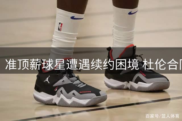 准顶薪球星遭遇续约困境 杜伦合同拉锯战暗藏危机